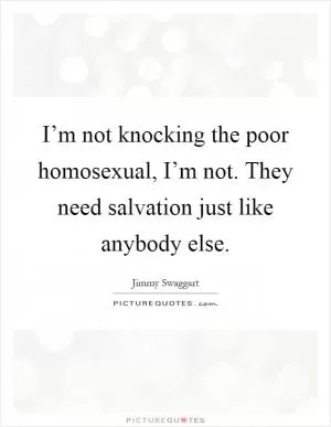 I’m not knocking the poor homosexual, I’m not. They need salvation just like anybody else Picture Quote #1