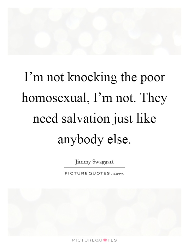 I'm not knocking the poor homosexual, I'm not. They need salvation just like anybody else Picture Quote #1