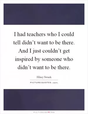 I had teachers who I could tell didn’t want to be there. And I just couldn’t get inspired by someone who didn’t want to be there Picture Quote #1