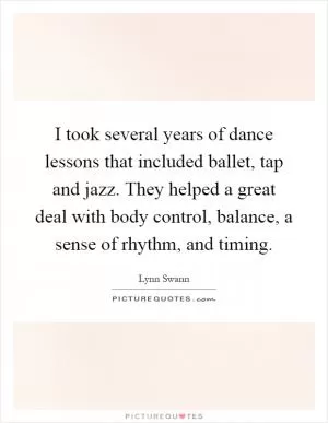 I took several years of dance lessons that included ballet, tap and jazz. They helped a great deal with body control, balance, a sense of rhythm, and timing Picture Quote #1