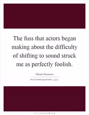 The fuss that actors began making about the difficulty of shifting to sound struck me as perfectly foolish Picture Quote #1