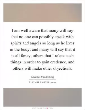 I am well aware that many will say that no one can possibly speak with spirits and angels so long as he lives in the body; and many will say that it is all fancy, others that I relate such things in order to gain credence, and others will make other objections Picture Quote #1