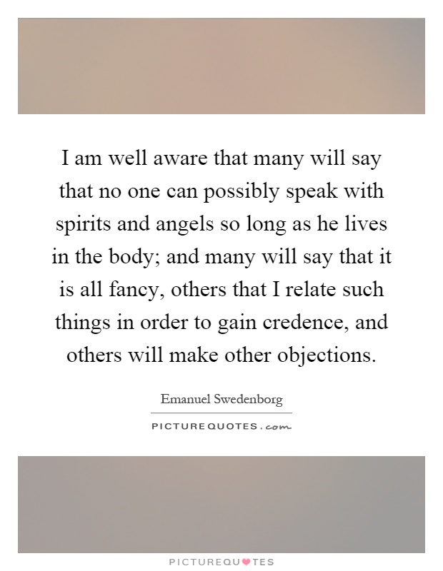 I am well aware that many will say that no one can possibly speak with spirits and angels so long as he lives in the body; and many will say that it is all fancy, others that I relate such things in order to gain credence, and others will make other objections Picture Quote #1