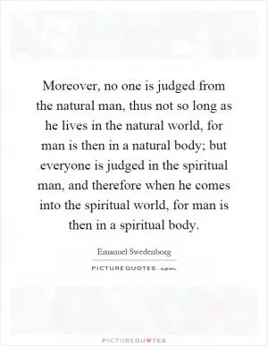 Moreover, no one is judged from the natural man, thus not so long as he lives in the natural world, for man is then in a natural body; but everyone is judged in the spiritual man, and therefore when he comes into the spiritual world, for man is then in a spiritual body Picture Quote #1