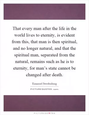 That every man after the life in the world lives to eternity, is evident from this, that man is then spiritual, and no longer natural, and that the spiritual man, separated from the natural, remains such as he is to eternity, for man’s state cannot be changed after death Picture Quote #1
