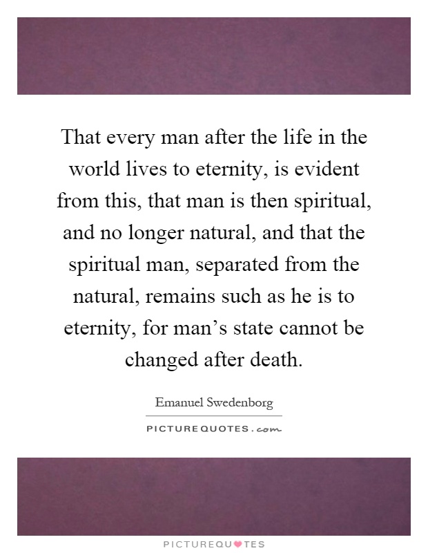 That every man after the life in the world lives to eternity, is evident from this, that man is then spiritual, and no longer natural, and that the spiritual man, separated from the natural, remains such as he is to eternity, for man's state cannot be changed after death Picture Quote #1