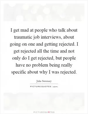 I get mad at people who talk about traumatic job interviews, about going on one and getting rejected. I get rejected all the time and not only do I get rejected, but people have no problem being really specific about why I was rejected Picture Quote #1