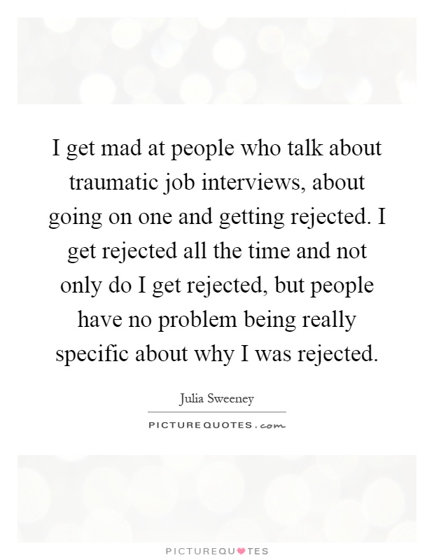 I get mad at people who talk about traumatic job interviews, about going on one and getting rejected. I get rejected all the time and not only do I get rejected, but people have no problem being really specific about why I was rejected Picture Quote #1