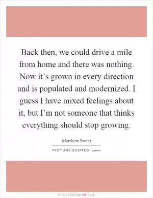 Back then, we could drive a mile from home and there was nothing. Now it’s grown in every direction and is populated and modernized. I guess I have mixed feelings about it, but I’m not someone that thinks everything should stop growing Picture Quote #1