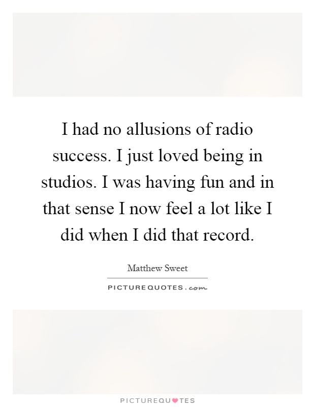 I had no allusions of radio success. I just loved being in studios. I was having fun and in that sense I now feel a lot like I did when I did that record Picture Quote #1