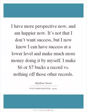 I have more perspective now, and am happier now. It’s not that I don’t want success, but I now know I can have success at a lower level and make much more money doing it by myself. I make $6 or $7 bucks a record vs. nothing off those other records Picture Quote #1