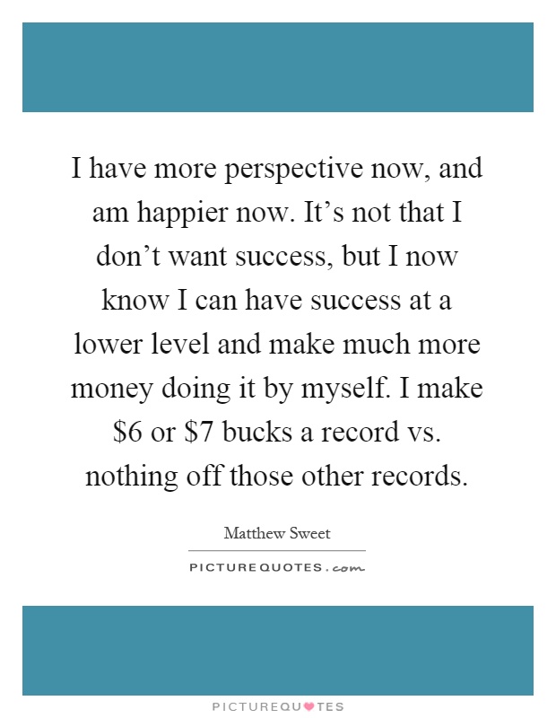 I have more perspective now, and am happier now. It's not that I don't want success, but I now know I can have success at a lower level and make much more money doing it by myself. I make $6 or $7 bucks a record vs. nothing off those other records Picture Quote #1