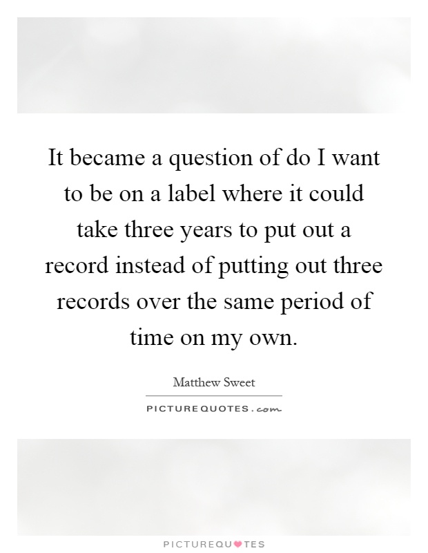 It became a question of do I want to be on a label where it could take three years to put out a record instead of putting out three records over the same period of time on my own Picture Quote #1