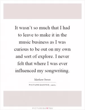 It wasn’t so much that I had to leave to make it in the music business as I was curious to be out on my own and sort of explore. I never felt that where I was ever influenced my songwriting Picture Quote #1