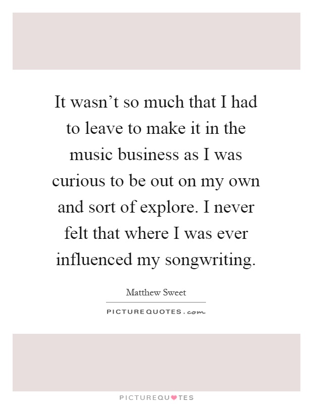 It wasn't so much that I had to leave to make it in the music business as I was curious to be out on my own and sort of explore. I never felt that where I was ever influenced my songwriting Picture Quote #1