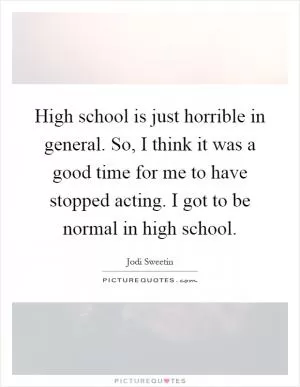 High school is just horrible in general. So, I think it was a good time for me to have stopped acting. I got to be normal in high school Picture Quote #1