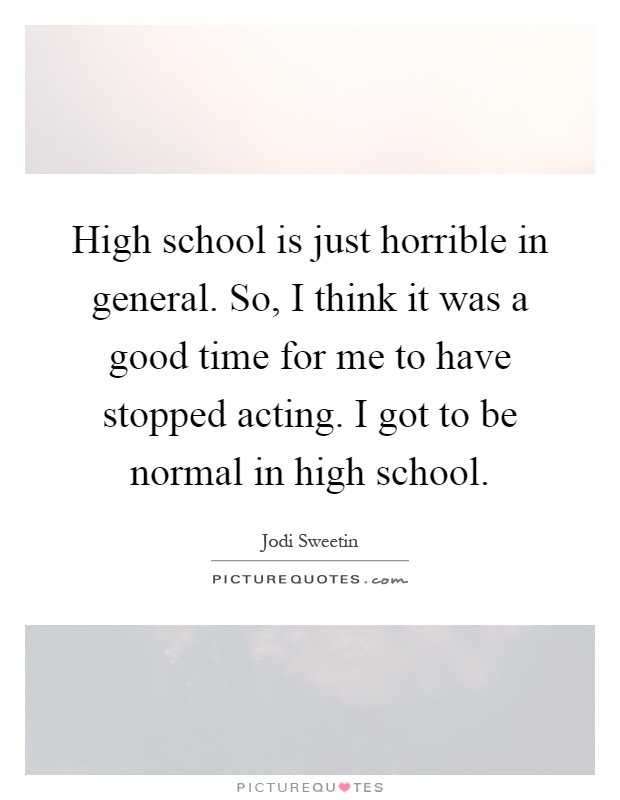 High school is just horrible in general. So, I think it was a good time for me to have stopped acting. I got to be normal in high school Picture Quote #1