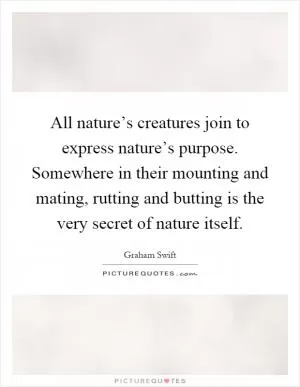 All nature’s creatures join to express nature’s purpose. Somewhere in their mounting and mating, rutting and butting is the very secret of nature itself Picture Quote #1
