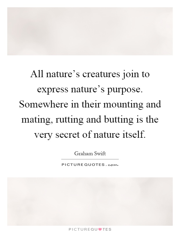 All nature's creatures join to express nature's purpose. Somewhere in their mounting and mating, rutting and butting is the very secret of nature itself Picture Quote #1