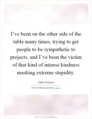 I’ve been on the other side of the table many times, trying to get people to be sympathetic to projects, and I’ve been the victim of that kind of intense kindness masking extreme stupidity Picture Quote #1