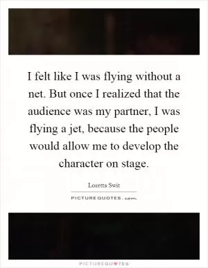 I felt like I was flying without a net. But once I realized that the audience was my partner, I was flying a jet, because the people would allow me to develop the character on stage Picture Quote #1