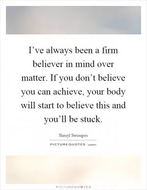 I’ve always been a firm believer in mind over matter. If you don’t believe you can achieve, your body will start to believe this and you’ll be stuck Picture Quote #1