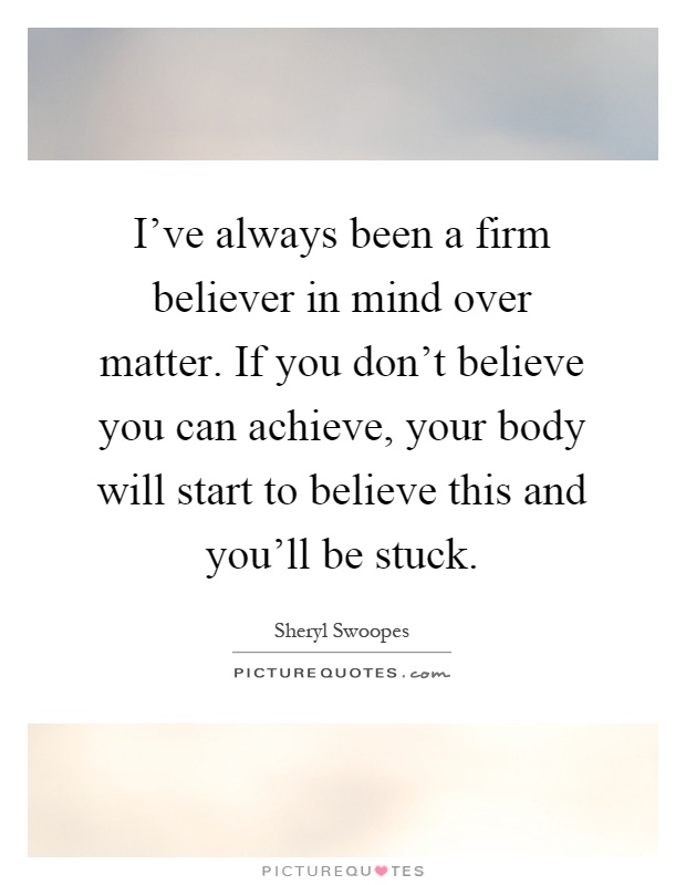I've always been a firm believer in mind over matter. If you don't believe you can achieve, your body will start to believe this and you'll be stuck Picture Quote #1