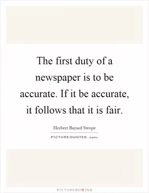 The first duty of a newspaper is to be accurate. If it be accurate, it follows that it is fair Picture Quote #1