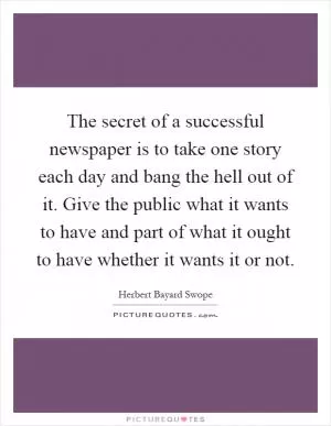 The secret of a successful newspaper is to take one story each day and bang the hell out of it. Give the public what it wants to have and part of what it ought to have whether it wants it or not Picture Quote #1