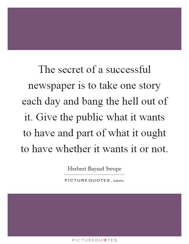The secret of a successful newspaper is to take one story each day and bang the hell out of it. Give the public what it wants to have and part of what it ought to have whether it wants it or not Picture Quote #1