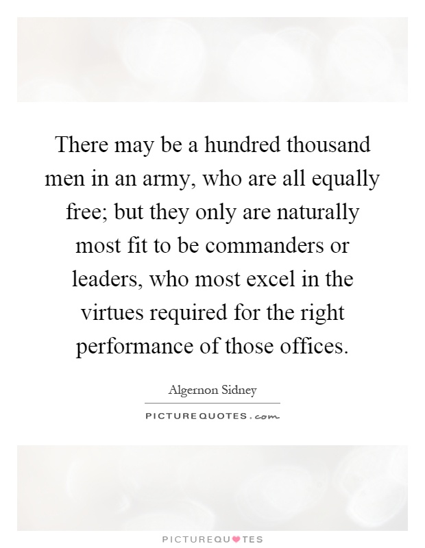 There may be a hundred thousand men in an army, who are all equally free; but they only are naturally most fit to be commanders or leaders, who most excel in the virtues required for the right performance of those offices Picture Quote #1