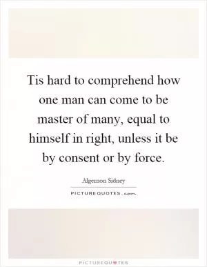 Tis hard to comprehend how one man can come to be master of many, equal to himself in right, unless it be by consent or by force Picture Quote #1