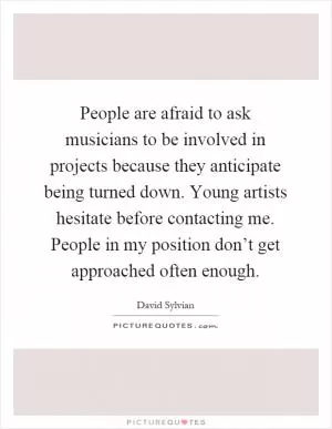 People are afraid to ask musicians to be involved in projects because they anticipate being turned down. Young artists hesitate before contacting me. People in my position don’t get approached often enough Picture Quote #1