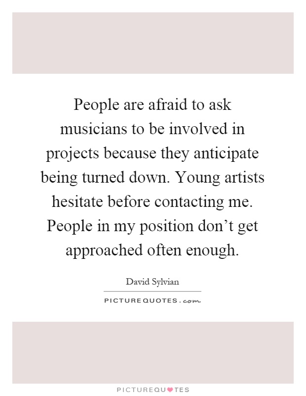 People are afraid to ask musicians to be involved in projects because they anticipate being turned down. Young artists hesitate before contacting me. People in my position don't get approached often enough Picture Quote #1