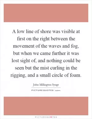A low line of shore was visible at first on the right between the movement of the waves and fog, but when we came further it was lost sight of, and nothing could be seen but the mist curling in the rigging, and a small circle of foam Picture Quote #1