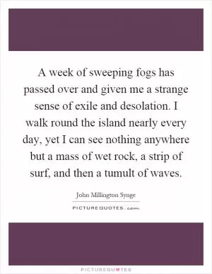 A week of sweeping fogs has passed over and given me a strange sense of exile and desolation. I walk round the island nearly every day, yet I can see nothing anywhere but a mass of wet rock, a strip of surf, and then a tumult of waves Picture Quote #1