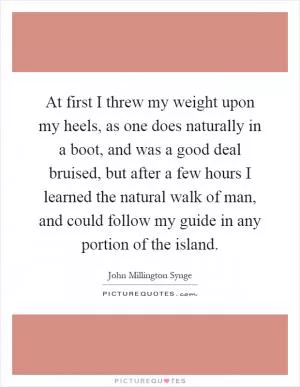 At first I threw my weight upon my heels, as one does naturally in a boot, and was a good deal bruised, but after a few hours I learned the natural walk of man, and could follow my guide in any portion of the island Picture Quote #1