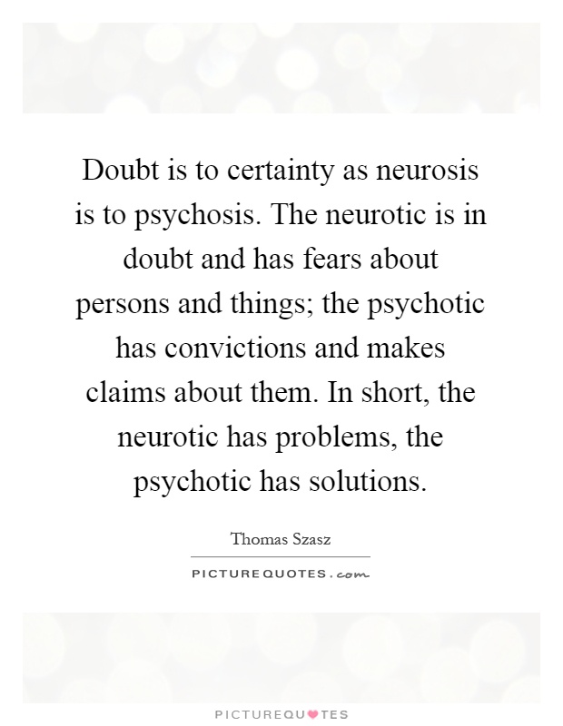 Doubt is to certainty as neurosis is to psychosis. The neurotic is in doubt and has fears about persons and things; the psychotic has convictions and makes claims about them. In short, the neurotic has problems, the psychotic has solutions Picture Quote #1