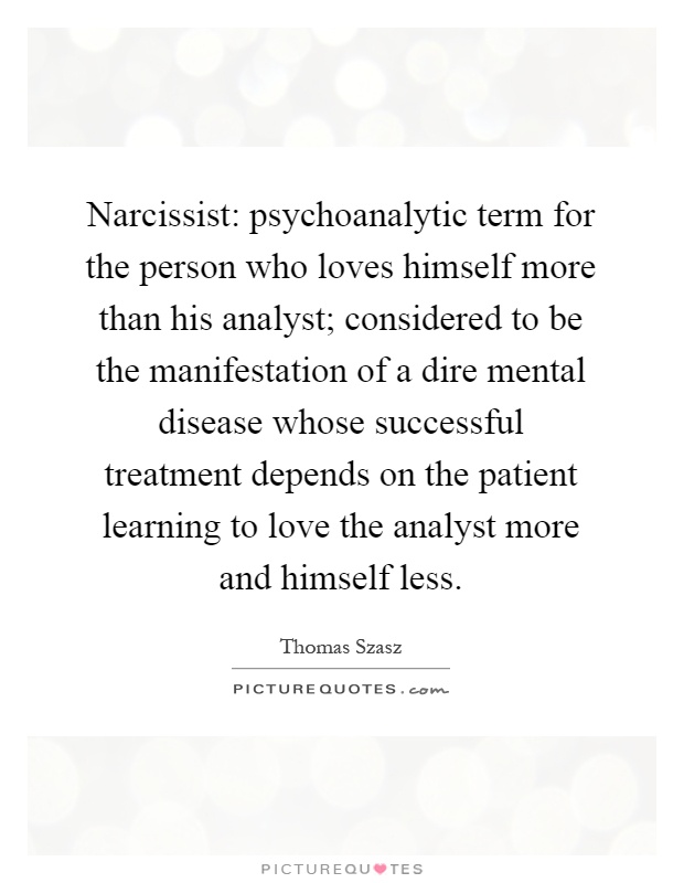Narcissist: psychoanalytic term for the person who loves himself more than his analyst; considered to be the manifestation of a dire mental disease whose successful treatment depends on the patient learning to love the analyst more and himself less Picture Quote #1