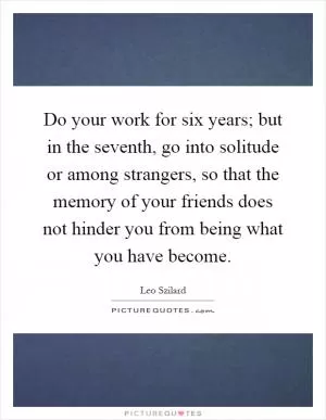 Do your work for six years; but in the seventh, go into solitude or among strangers, so that the memory of your friends does not hinder you from being what you have become Picture Quote #1