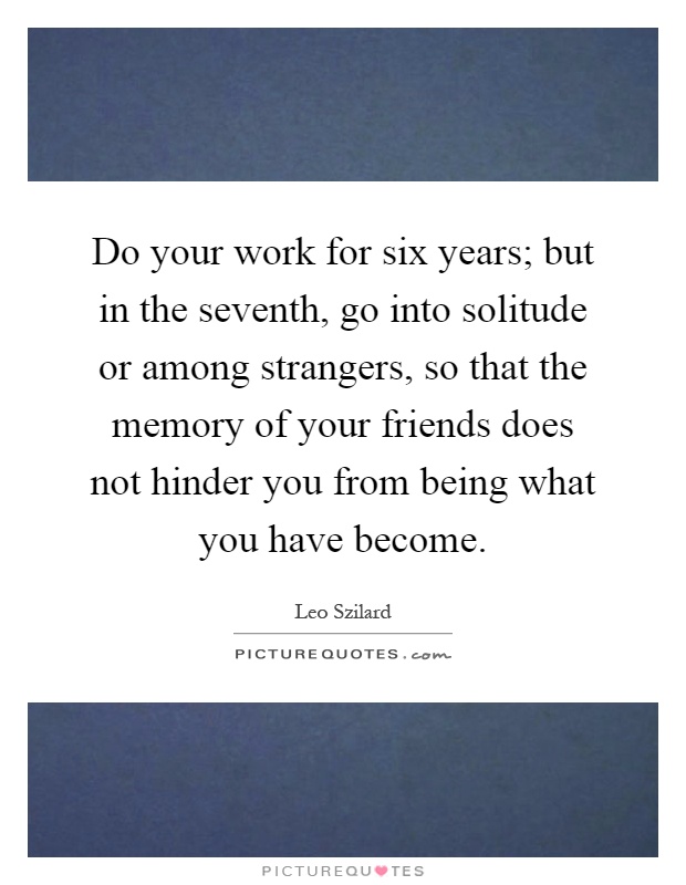 Do your work for six years; but in the seventh, go into solitude or among strangers, so that the memory of your friends does not hinder you from being what you have become Picture Quote #1