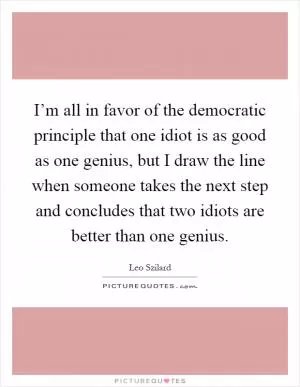 I’m all in favor of the democratic principle that one idiot is as good as one genius, but I draw the line when someone takes the next step and concludes that two idiots are better than one genius Picture Quote #1