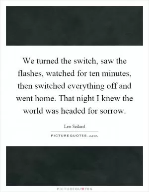 We turned the switch, saw the flashes, watched for ten minutes, then switched everything off and went home. That night I knew the world was headed for sorrow Picture Quote #1