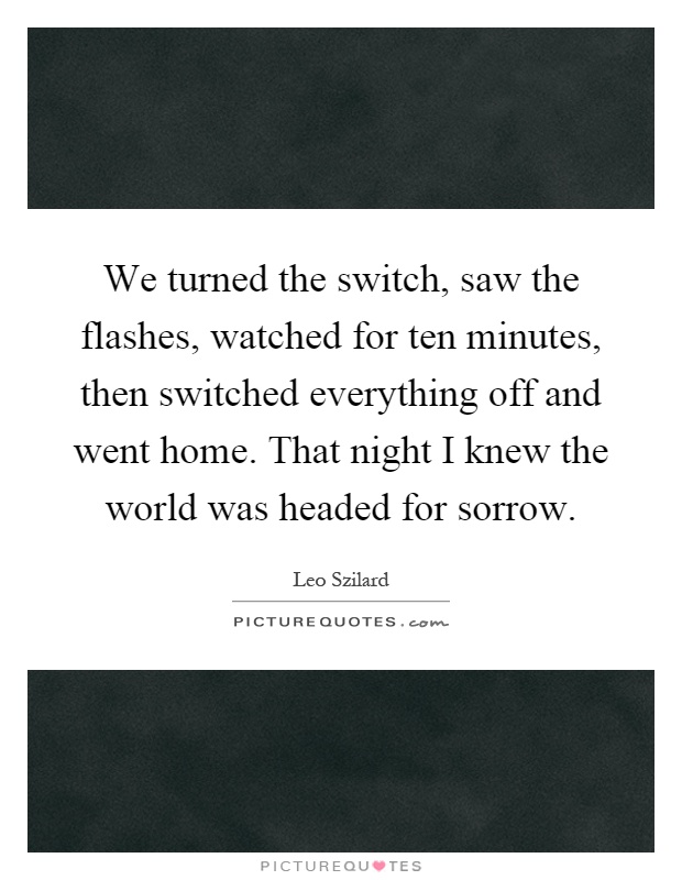 We turned the switch, saw the flashes, watched for ten minutes, then switched everything off and went home. That night I knew the world was headed for sorrow Picture Quote #1