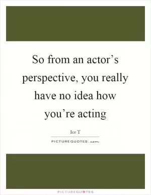 So from an actor’s perspective, you really have no idea how you’re acting Picture Quote #1