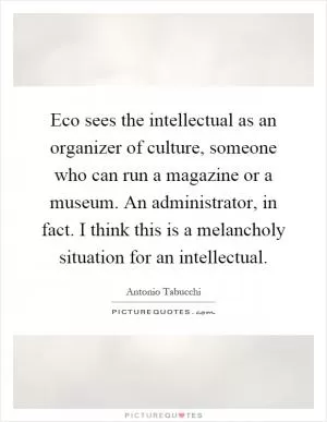 Eco sees the intellectual as an organizer of culture, someone who can run a magazine or a museum. An administrator, in fact. I think this is a melancholy situation for an intellectual Picture Quote #1
