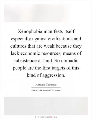 Xenophobia manifests itself especially against civilizations and cultures that are weak because they lack economic resources, means of subsistence or land. So nomadic people are the first targets of this kind of aggression Picture Quote #1