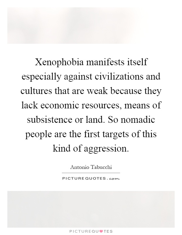 Xenophobia manifests itself especially against civilizations and cultures that are weak because they lack economic resources, means of subsistence or land. So nomadic people are the first targets of this kind of aggression Picture Quote #1