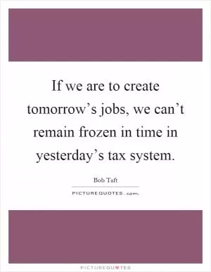 If we are to create tomorrow’s jobs, we can’t remain frozen in time in yesterday’s tax system Picture Quote #1