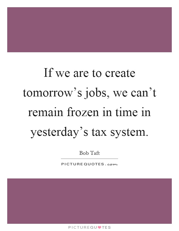 If we are to create tomorrow's jobs, we can't remain frozen in time in yesterday's tax system Picture Quote #1